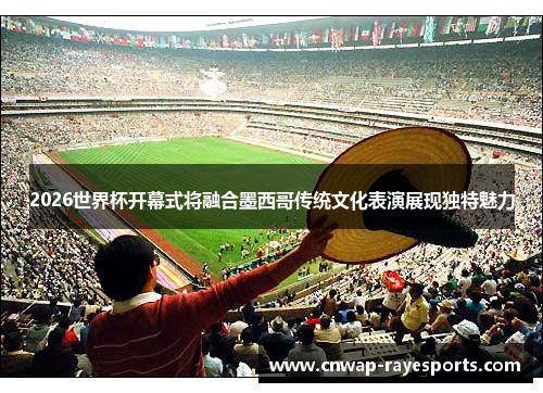 2026世界杯开幕式将融合墨西哥传统文化表演展现独特魅力