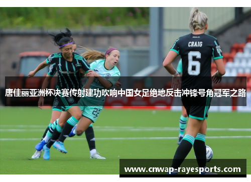 唐佳丽亚洲杯决赛传射建功吹响中国女足绝地反击冲锋号角冠军之路