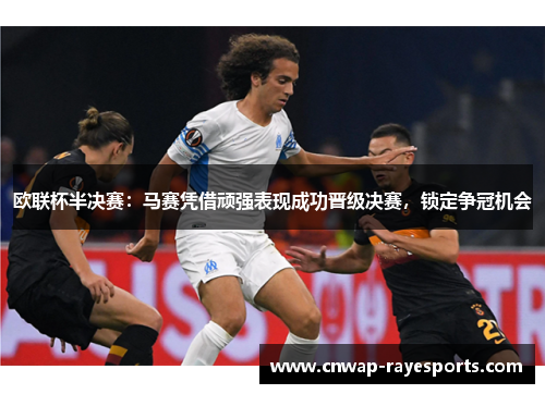 欧联杯半决赛：马赛凭借顽强表现成功晋级决赛，锁定争冠机会